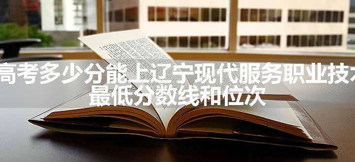 2024高考多少分能上辽宁现代服务职业技术学院 最低分数线和位次