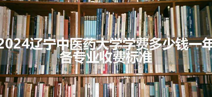 2024辽宁中医药大学学费多少钱一年 各专业收费标准