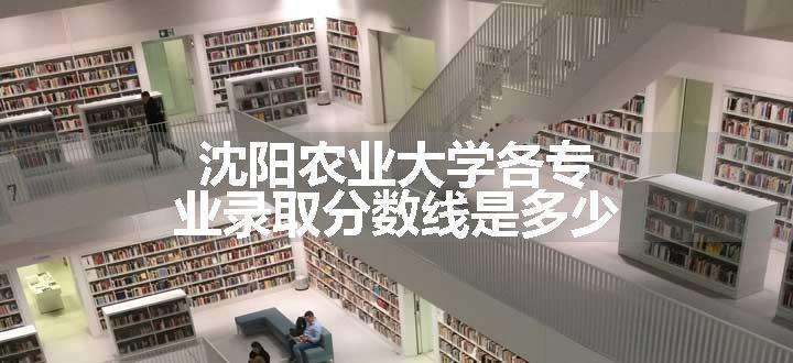 沈阳农业大学各专业录取分数线是多少