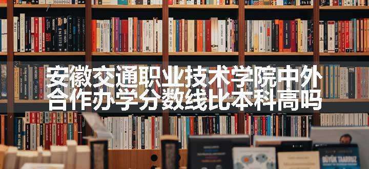 安徽交通职业技术学院中外合作办学分数线比本科高吗