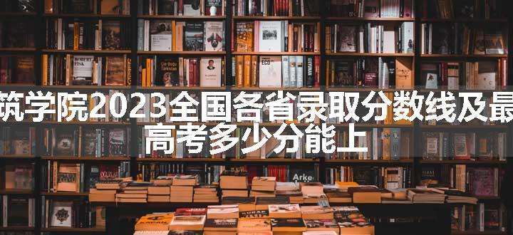 长春建筑学院2023全国各省录取分数线及最低位次 高考多少分能上