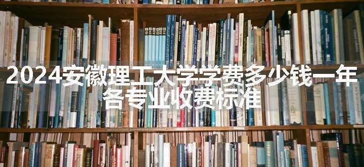 2024安徽理工大学学费多少钱一年 各专业收费标准