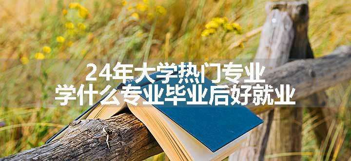 24年大学热门专业 学什么专业毕业后好就业