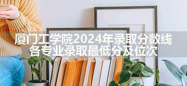 厦门工学院2024年录取分数线 各专业录取最低分及位次