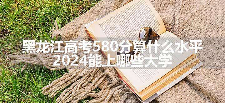 黑龙江高考580分算什么水平 2024能上哪些大学