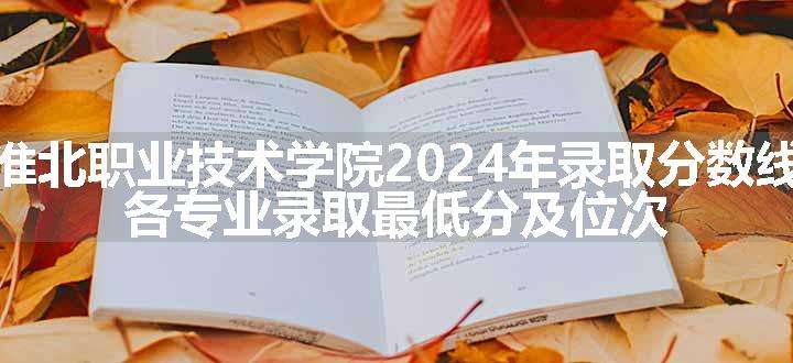 淮北职业技术学院2024年录取分数线 各专业录取最低分及位次