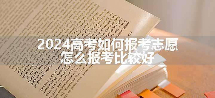 2024高考如何报考志愿 怎么报考比较好