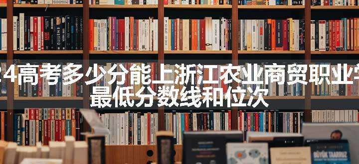 2024高考多少分能上浙江农业商贸职业学院 最低分数线和位次