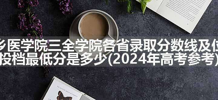 新乡医学院三全学院各省录取分数线及位次 投档最低分是多少(2024年高考参考)