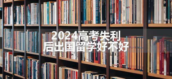 2024高考失利后出国留学好不好