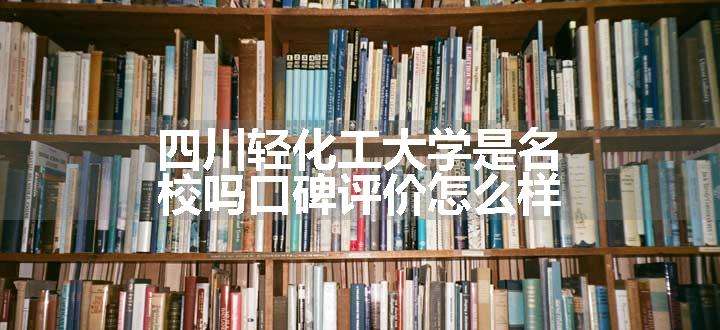 四川轻化工大学是名校吗口碑评价怎么样