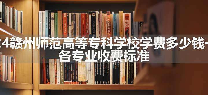 2024赣州师范高等专科学校学费多少钱一年 各专业收费标准