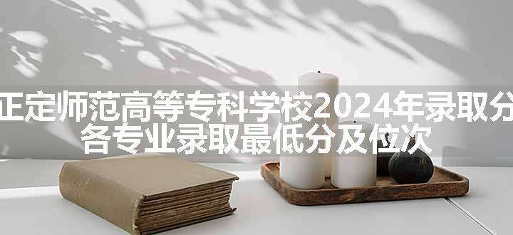 河北正定师范高等专科学校2024年录取分数线 各专业录取最低分及位次