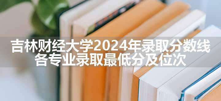 吉林财经大学2024年录取分数线 各专业录取最低分及位次