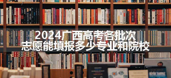 2024广西高考各批次志愿能填报多少专业和院校