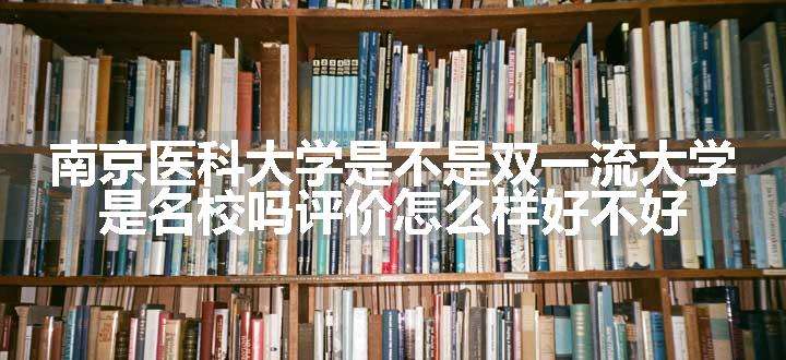 南京医科大学是不是双一流大学 是名校吗评价怎么样好不好