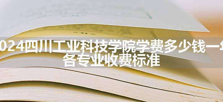 2024四川工业科技学院学费多少钱一年 各专业收费标准