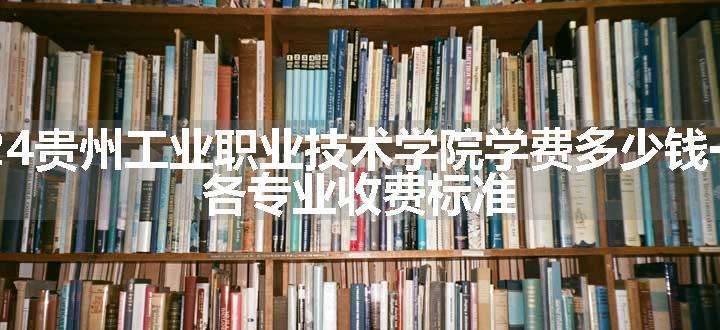 2024贵州工业职业技术学院学费多少钱一年 各专业收费标准