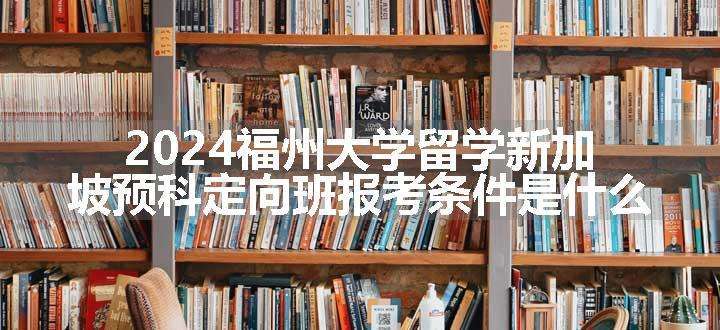 2024福州大学留学新加坡预科定向班报考条件是什么