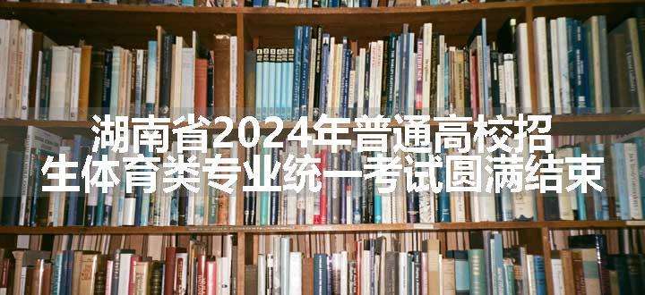 湖南省2024年普通高校招生体育类专业统一考试圆满结束