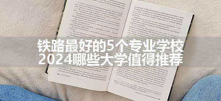 铁路最好的5个专业学校 2024哪些大学值得推荐