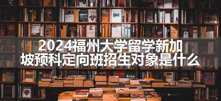 2024福州大学留学新加坡预科定向班招生对象是什么