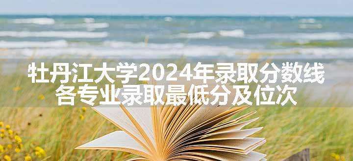 牡丹江大学2024年录取分数线 各专业录取最低分及位次