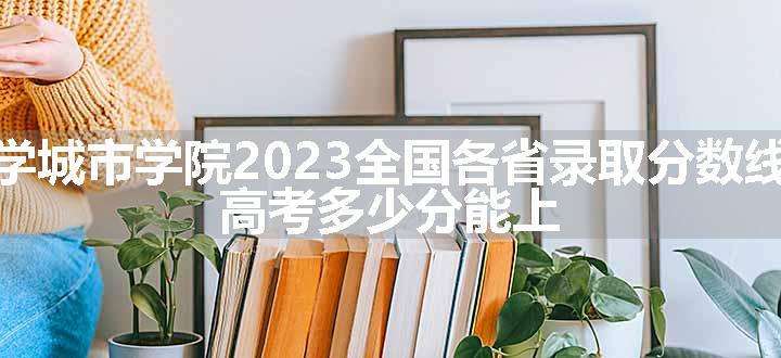 西安交通大学城市学院2023全国各省录取分数线及最低位次 高考多少分能上