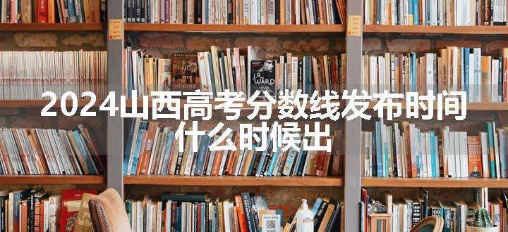 2024山西高考分数线发布时间 什么时候出