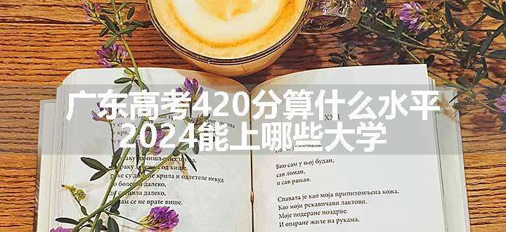 广东高考420分算什么水平 2024能上哪些大学