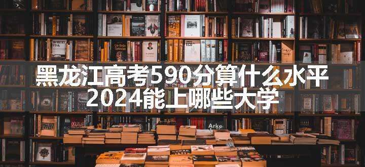 黑龙江高考590分算什么水平 2024能上哪些大学