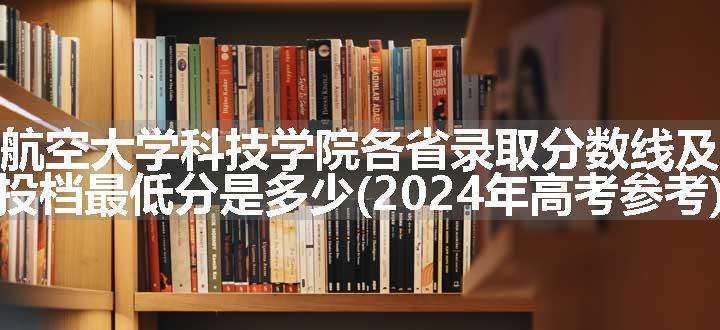 南昌航空大学科技学院各省录取分数线及位次 投档最低分是多少(2024年高考参考)