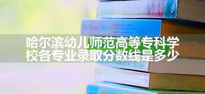 哈尔滨幼儿师范高等专科学校各专业录取分数线是多少