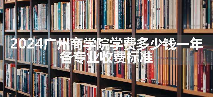 2024广州商学院学费多少钱一年 各专业收费标准