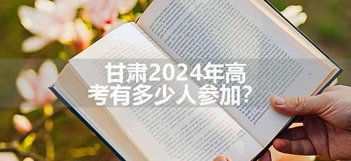 甘肃2024年高考有多少人参加？