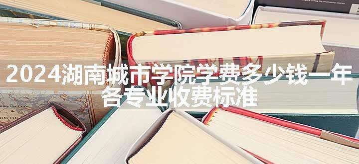 2024湖南城市学院学费多少钱一年 各专业收费标准