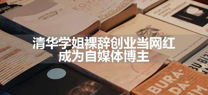 清华学姐裸辞创业当网红 成为自媒体博主