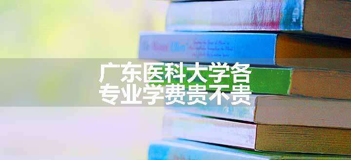 广东医科大学各专业学费贵不贵