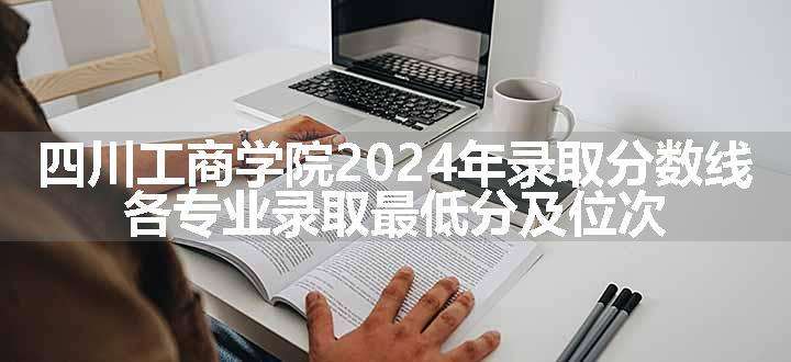 四川工商学院2024年录取分数线 各专业录取最低分及位次