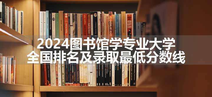 2024图书馆学专业大学全国排名及录取最低分数线