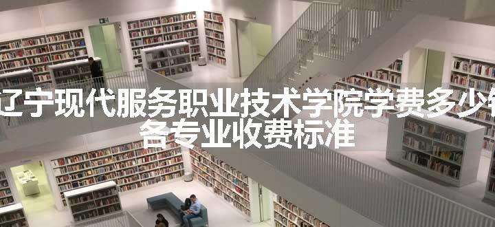 2024辽宁现代服务职业技术学院学费多少钱一年 各专业收费标准