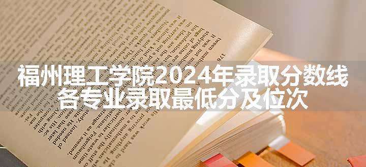 福州理工学院2024年录取分数线 各专业录取最低分及位次