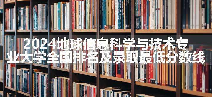 2024地球信息科学与技术专业大学全国排名及录取最低分数线