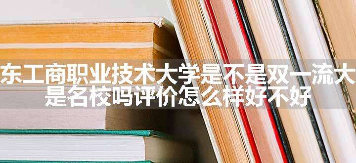 广东工商职业技术大学是不是双一流大学 是名校吗评价怎么样好不好