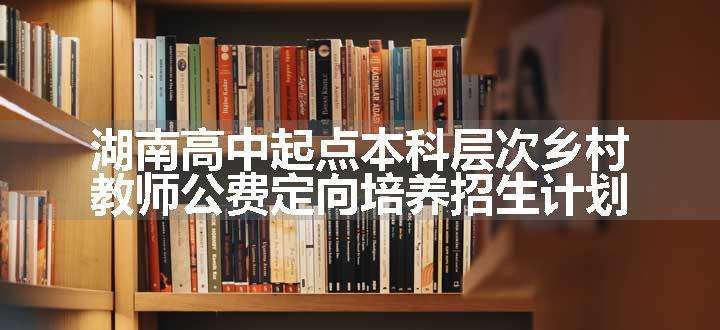 湖南高中起点本科层次乡村教师公费定向培养招生计划