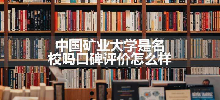 中国矿业大学是名校吗口碑评价怎么样