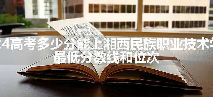 2024高考多少分能上湘西民族职业技术学院 最低分数线和位次