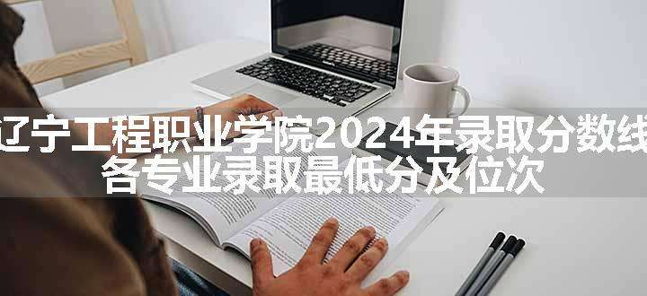 辽宁工程职业学院2024年录取分数线 各专业录取最低分及位次