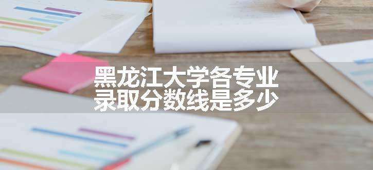 黑龙江大学各专业录取分数线是多少