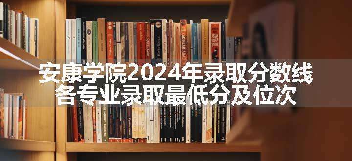 安康学院2024年录取分数线 各专业录取最低分及位次